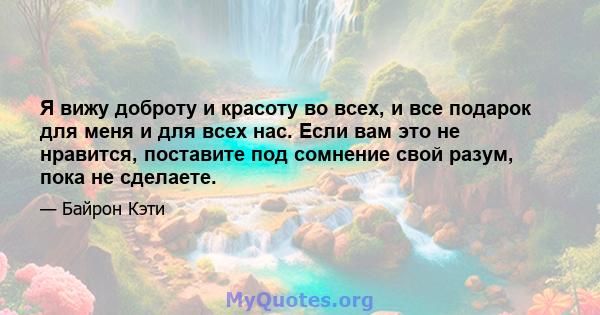 Я вижу доброту и красоту во всех, и все подарок для меня и для всех нас. Если вам это не нравится, поставите под сомнение свой разум, пока не сделаете.