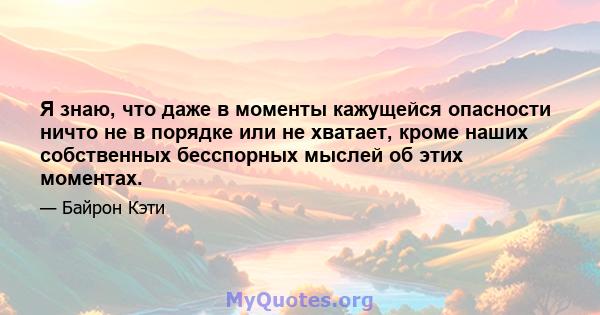 Я знаю, что даже в моменты кажущейся опасности ничто не в порядке или не хватает, кроме наших собственных бесспорных мыслей об этих моментах.