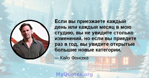 Если вы приезжаете каждый день или каждый месяц в мою студию, вы не увидите столько изменений, но если вы приедете раз в год, вы увидите открытые большие новые категории.