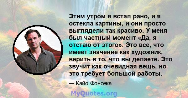 Этим утром я встал рано, и я остекла картины, и они просто выглядели так красиво. У меня был частный момент «Да, я отстаю от этого». Это все, что имеет значение как художник, верить в то, что вы делаете. Это звучит как