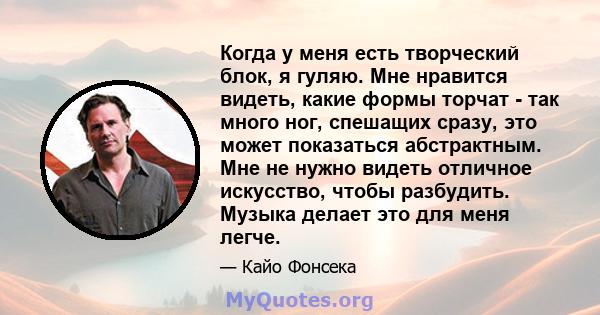 Когда у меня есть творческий блок, я гуляю. Мне нравится видеть, какие формы торчат - так много ног, спешащих сразу, это может показаться абстрактным. Мне не нужно видеть отличное искусство, чтобы разбудить. Музыка