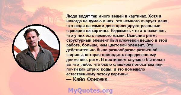 Люди видят так много вещей в картинах. Хотя я никогда не думаю о них, это немного очарует меня, что люди на самом деле проецируют реальные сценарии на картины. Надеемся, что это означает, что у них есть немного жизни.