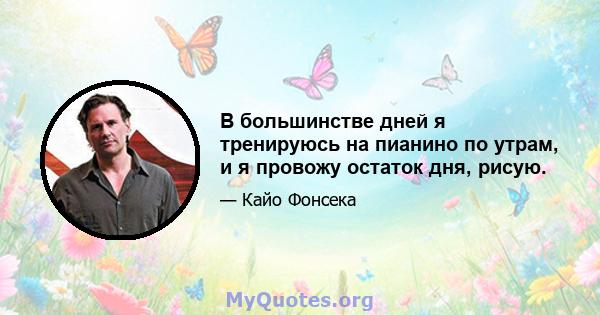 В большинстве дней я тренируюсь на пианино по утрам, и я провожу остаток дня, рисую.