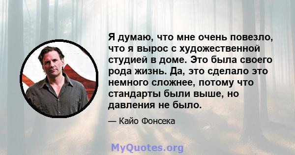 Я думаю, что мне очень повезло, что я вырос с художественной студией в доме. Это была своего рода жизнь. Да, это сделало это немного сложнее, потому что стандарты были выше, но давления не было.