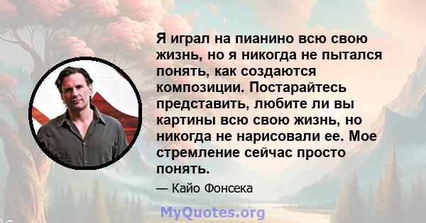 Я играл на пианино всю свою жизнь, но я никогда не пытался понять, как создаются композиции. Постарайтесь представить, любите ли вы картины всю свою жизнь, но никогда не нарисовали ее. Мое стремление сейчас просто