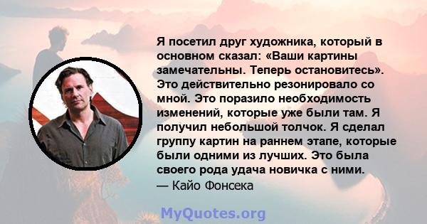 Я посетил друг художника, который в основном сказал: «Ваши картины замечательны. Теперь остановитесь». Это действительно резонировало со мной. Это поразило необходимость изменений, которые уже были там. Я получил