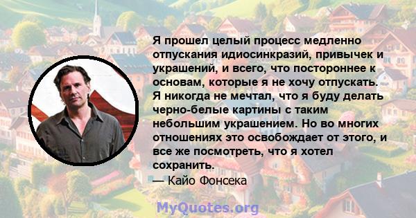 Я прошел целый процесс медленно отпускания идиосинкразий, привычек и украшений, и всего, что постороннее к основам, которые я не хочу отпускать. Я никогда не мечтал, что я буду делать черно-белые картины с таким