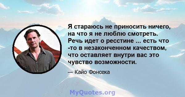 Я стараюсь не приносить ничего, на что я не люблю смотреть. Речь идет о ресстине ... есть что -то в незаконченном качеством, что оставляет внутри вас это чувство возможности.