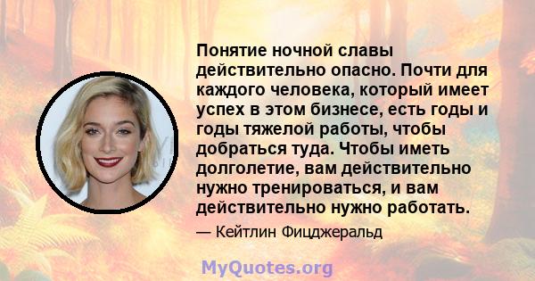 Понятие ночной славы действительно опасно. Почти для каждого человека, который имеет успех в этом бизнесе, есть годы и годы тяжелой работы, чтобы добраться туда. Чтобы иметь долголетие, вам действительно нужно