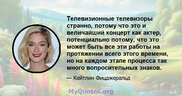 Телевизионные телевизоры странно, потому что это и величайший концерт как актер, потенциально потому, что это может быть все эти работы на протяжении всего этого времени, но на каждом этапе процесса так много