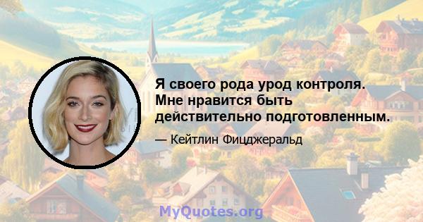 Я своего рода урод контроля. Мне нравится быть действительно подготовленным.