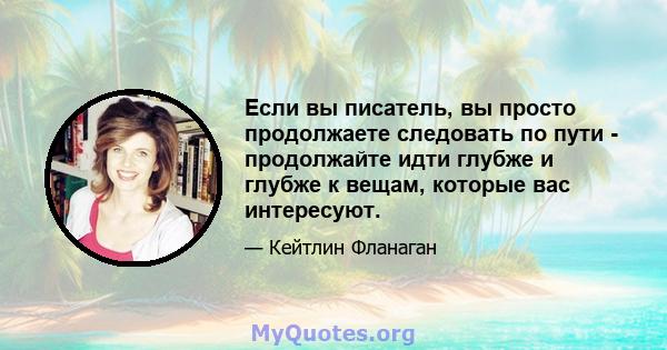 Если вы писатель, вы просто продолжаете следовать по пути - продолжайте идти глубже и глубже к вещам, которые вас интересуют.