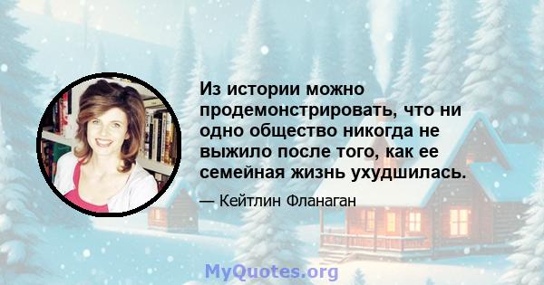 Из истории можно продемонстрировать, что ни одно общество никогда не выжило после того, как ее семейная жизнь ухудшилась.