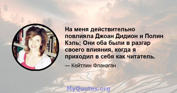 На меня действительно повлияла Джоан Дидион и Полин Кэль; Они оба были в разгар своего влияния, когда я приходил в себя как читатель.