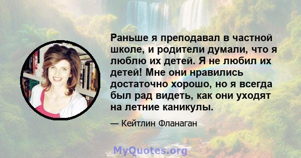 Раньше я преподавал в частной школе, и родители думали, что я люблю их детей. Я не любил их детей! Мне они нравились достаточно хорошо, но я всегда был рад видеть, как они уходят на летние каникулы.