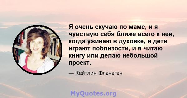 Я очень скучаю по маме, и я чувствую себя ближе всего к ней, когда ужинаю в духовке, и дети играют поблизости, и я читаю книгу или делаю небольшой проект.