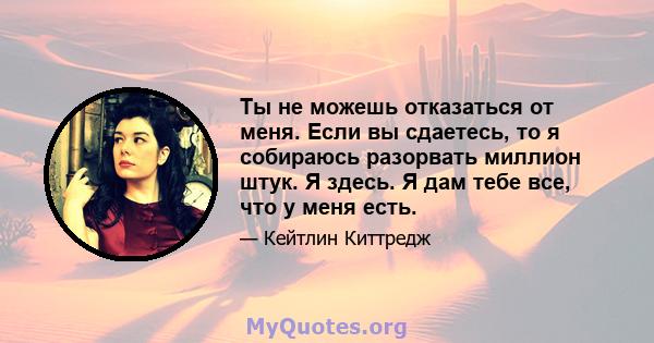 Ты не можешь отказаться от меня. Если вы сдаетесь, то я собираюсь разорвать миллион штук. Я здесь. Я дам тебе все, что у меня есть.