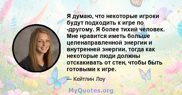 Я думаю, что некоторые игроки будут подходить к игре по -другому. Я более тихий человек. Мне нравится иметь больше целенаправленной энергии и внутренней энергии, тогда как некоторые люди должны отскакивать от стен,