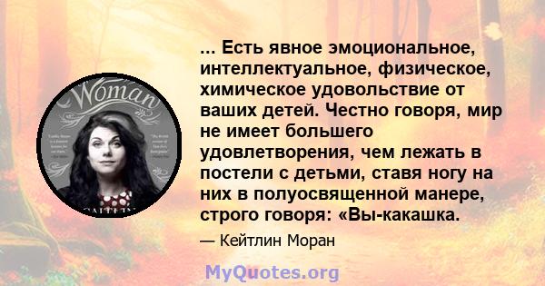 ... Есть явное эмоциональное, интеллектуальное, физическое, химическое удовольствие от ваших детей. Честно говоря, мир не имеет большего удовлетворения, чем лежать в постели с детьми, ставя ногу на них в полуосвященной