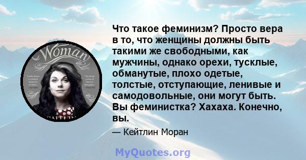 Что такое феминизм? Просто вера в то, что женщины должны быть такими же свободными, как мужчины, однако орехи, тусклые, обманутые, плохо одетые, толстые, отступающие, ленивые и самодовольные, они могут быть. Вы