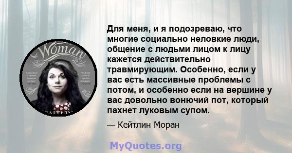 Для меня, и я подозреваю, что многие социально неловкие люди, общение с людьми лицом к лицу кажется действительно травмирующим. Особенно, если у вас есть массивные проблемы с потом, и особенно если на вершине у вас