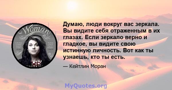 Думаю, люди вокруг вас зеркала. Вы видите себя отраженным в их глазах. Если зеркало верно и гладкое, вы видите свою истинную личность. Вот как ты узнаешь, кто ты есть.