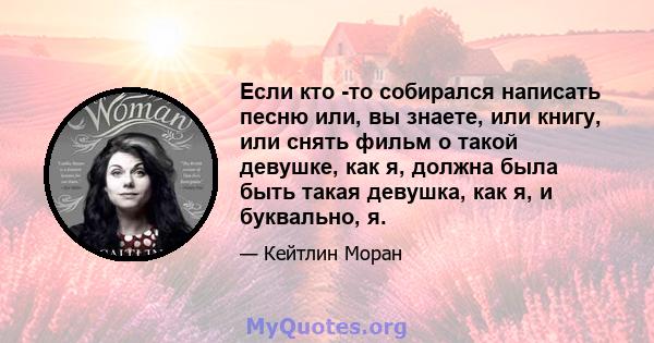 Если кто -то собирался написать песню или, вы знаете, или книгу, или снять фильм о такой девушке, как я, должна была быть такая девушка, как я, и буквально, я.