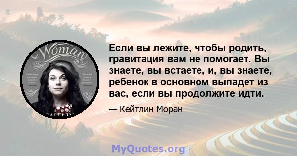 Если вы лежите, чтобы родить, гравитация вам не помогает. Вы знаете, вы встаете, и, вы знаете, ребенок в основном выпадет из вас, если вы продолжите идти.