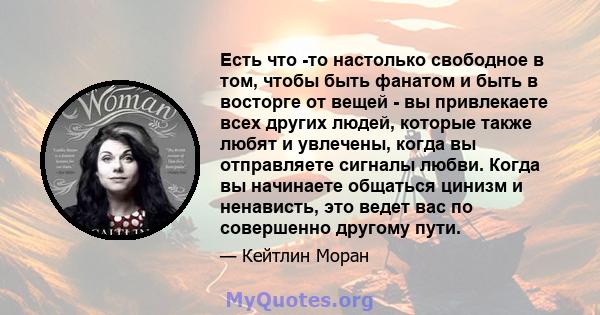 Есть что -то настолько свободное в том, чтобы быть фанатом и быть в восторге от вещей - вы привлекаете всех других людей, которые также любят и увлечены, когда вы отправляете сигналы любви. Когда вы начинаете общаться