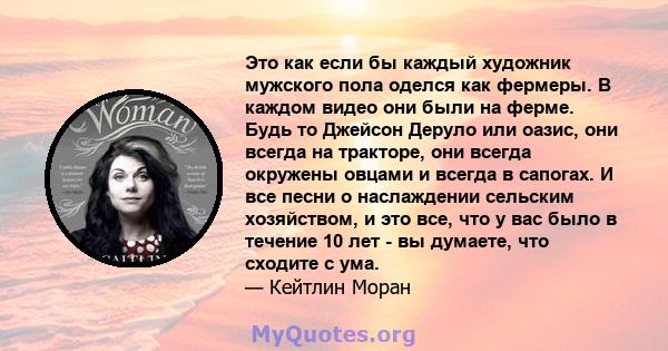 Это как если бы каждый художник мужского пола оделся как фермеры. В каждом видео они были на ферме. Будь то Джейсон Деруло или оазис, они всегда на тракторе, они всегда окружены овцами и всегда в сапогах. И все песни о