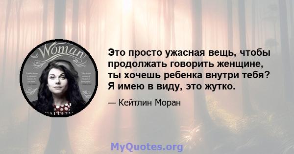 Это просто ужасная вещь, чтобы продолжать говорить женщине, ты хочешь ребенка внутри тебя? Я имею в виду, это жутко.