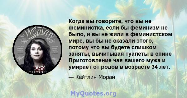 Когда вы говорите, что вы не феминистка, если бы феминизм не было, и вы не жили в феминистском мире, вы бы не сказали этого, потому что вы будете слишком заняты, вычитывая туалеты в спине Приготовление чая вашего мужа и 