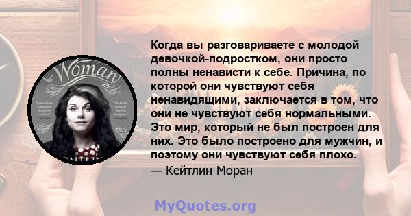 Когда вы разговариваете с молодой девочкой-подростком, они просто полны ненависти к себе. Причина, по которой они чувствуют себя ненавидящими, заключается в том, что они не чувствуют себя нормальными. Это мир, который