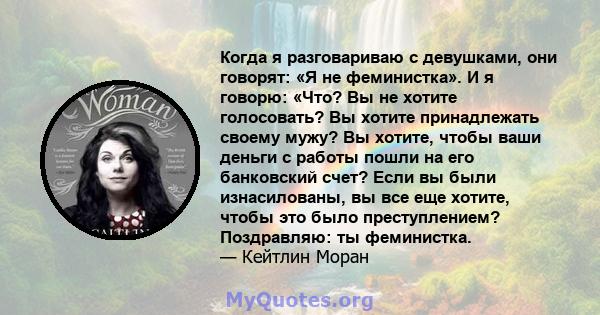 Когда я разговариваю с девушками, они говорят: «Я не феминистка». И я говорю: «Что? Вы не хотите голосовать? Вы хотите принадлежать своему мужу? Вы хотите, чтобы ваши деньги с работы пошли на его банковский счет? Если