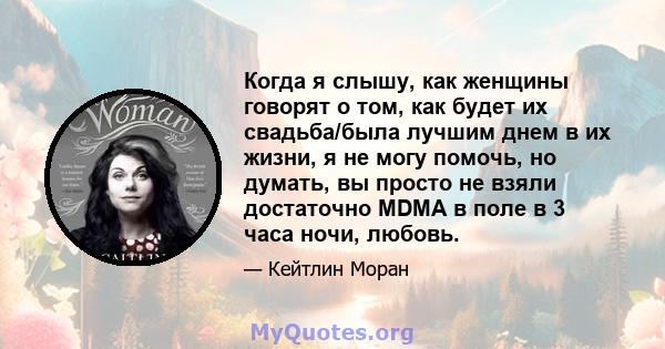 Когда я слышу, как женщины говорят о том, как будет их свадьба/была лучшим днем ​​в их жизни, я не могу помочь, но думать, вы просто не взяли достаточно MDMA в поле в 3 часа ночи, любовь.