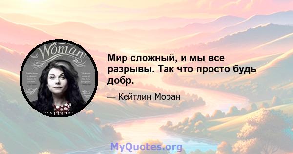 Мир сложный, и мы все разрывы. Так что просто будь добр.