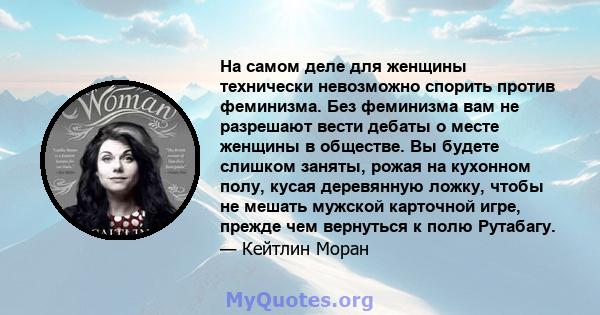 На самом деле для женщины технически невозможно спорить против феминизма. Без феминизма вам не разрешают вести дебаты о месте женщины в обществе. Вы будете слишком заняты, рожая на кухонном полу, кусая деревянную ложку, 