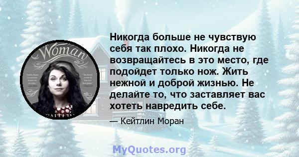 Никогда больше не чувствую себя так плохо. Никогда не возвращайтесь в это место, где подойдет только нож. Жить нежной и доброй жизнью. Не делайте то, что заставляет вас хотеть навредить себе.