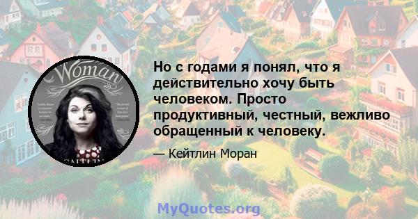 Но с годами я понял, что я действительно хочу быть человеком. Просто продуктивный, честный, вежливо обращенный к человеку.