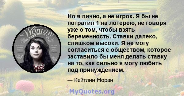 Но я лично, а не игрок. Я бы не потратил 1 на лотерею, не говоря уже о том, чтобы взять беременность. Ставки далеко, слишком высоки. Я не могу согласиться с обществом, которое заставило бы меня делать ставку на то, как