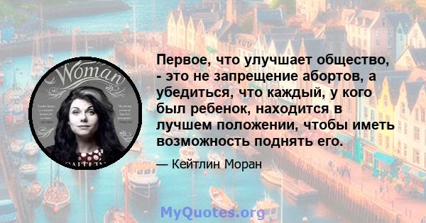 Первое, что улучшает общество, - это не запрещение абортов, а убедиться, что каждый, у кого был ребенок, находится в лучшем положении, чтобы иметь возможность поднять его.