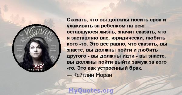 Сказать, что вы должны носить срок и ухаживать за ребенком на всю оставшуюся жизнь, значит сказать, что я заставляю вас, юридически, любить кого -то. Это все равно, что сказать, вы знаете, вы должны пойти и любить