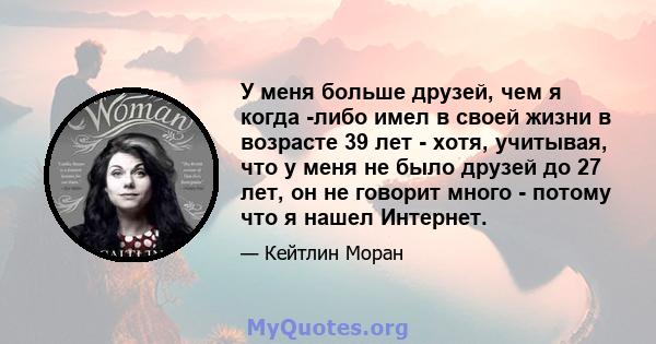 У меня больше друзей, чем я когда -либо имел в своей жизни в возрасте 39 лет - хотя, учитывая, что у меня не было друзей до 27 лет, он не говорит много - потому что я нашел Интернет.