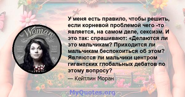 У меня есть правило, чтобы решить, если корневой проблемой чего -то является, на самом деле, сексизм. И это так: спрашивают: «Делаются ли это мальчикам? Приходится ли мальчикам беспокоиться об этом? Являются ли мальчики 