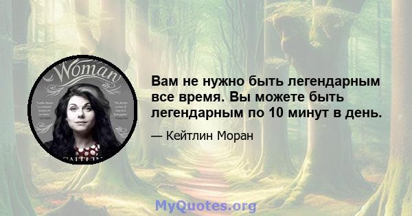 Вам не нужно быть легендарным все время. Вы можете быть легендарным по 10 минут в день.