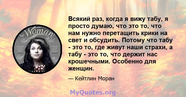 Всякий раз, когда я вижу табу, я просто думаю, что это то, что нам нужно перетащить крики на свет и обсудить. Потому что табу - это то, где живут наши страхи, а табу - это то, что держит нас крошечными. Особенно для