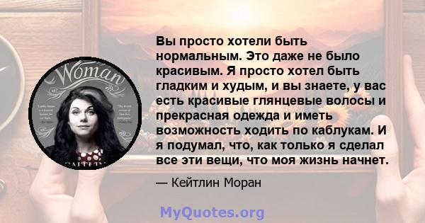 Вы просто хотели быть нормальным. Это даже не было красивым. Я просто хотел быть гладким и худым, и вы знаете, у вас есть красивые глянцевые волосы и прекрасная одежда и иметь возможность ходить по каблукам. И я