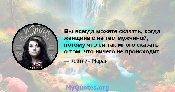 Вы всегда можете сказать, когда женщина с не тем мужчиной, потому что ей так много сказать о том, что ничего не происходит.