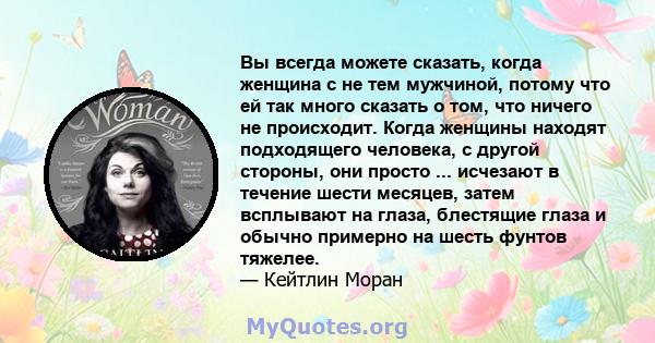 Вы всегда можете сказать, когда женщина с не тем мужчиной, потому что ей так много сказать о том, что ничего не происходит. Когда женщины находят подходящего человека, с другой стороны, они просто ... исчезают в течение 