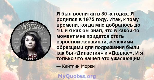 Я был воспитан в 80 -х годах. Я родился в 1975 году. Итак, к тому времени, когда мне добралось до 10, и я как бы знал, что в какой-то момент мне придется стать взрослой женщиной, женскими образцами для подражания были